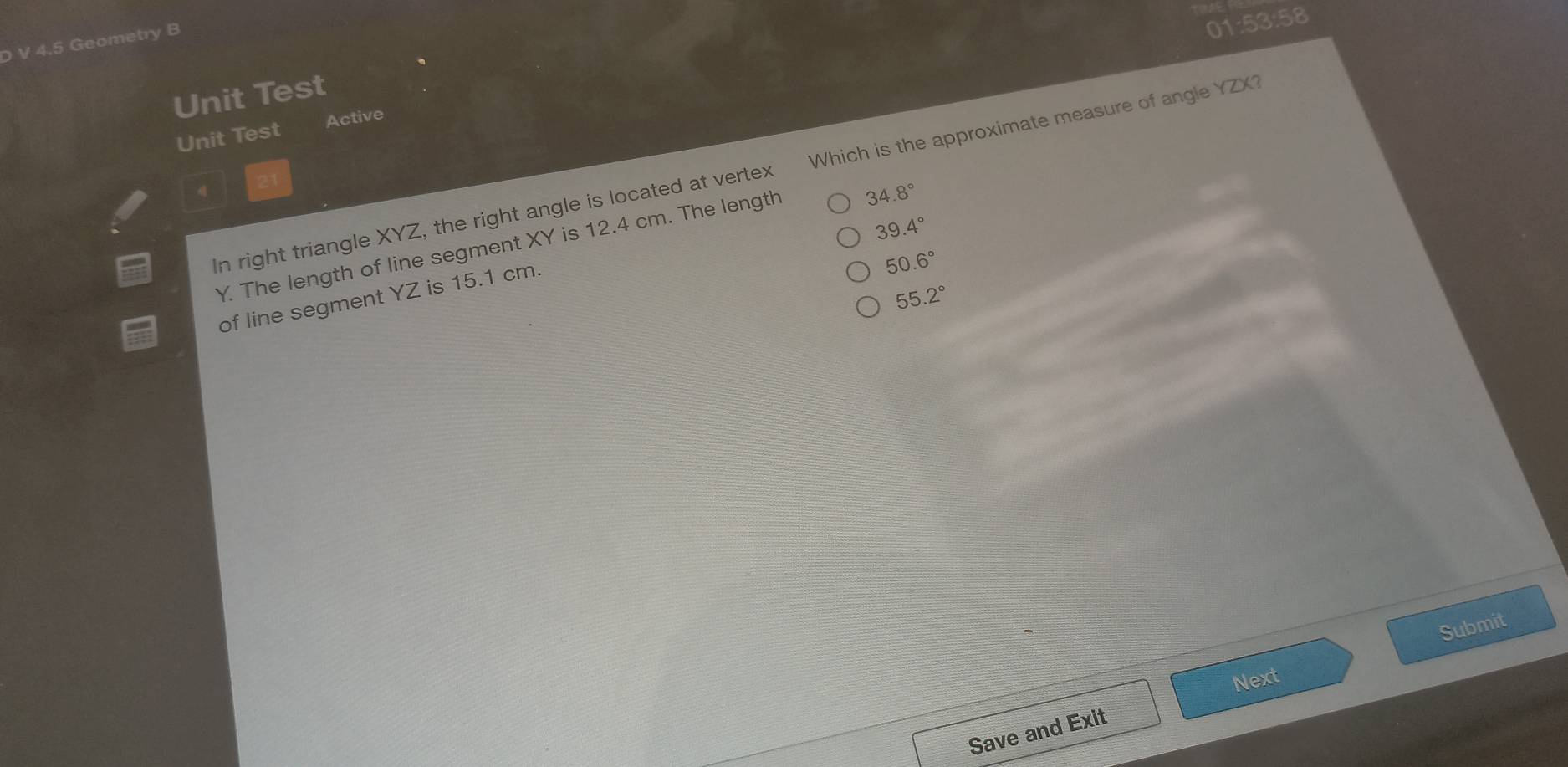 4.5 Geometry B
01:53:58
Unit Test
Unit Test Active
In right triangle XYZ, the right angle is located at vertex Which is the approximate measure of angle YZX?
39.4°
Y. The length of line segment XY is 12.4 cm. The length 34.8°
55.2°
of line segment YZ is 15.1 cm.
50.6°
Submit
Next
Save and Exit