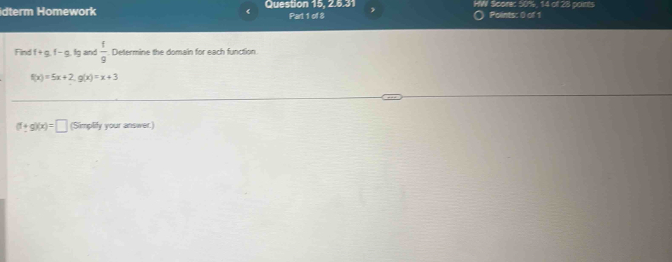 idterm Homework 《 Question 15. 2.5.31 , V Score: 50%, 14 of 28 points 
Part 1 of 8 Points: 0 of 1 
Find f+g.f-g. fq and  1/9  Determine the domain for each function.
f(x)=5x+2, g(x)=x+3
(f+g)(x)=□ (Simplify your answer.)