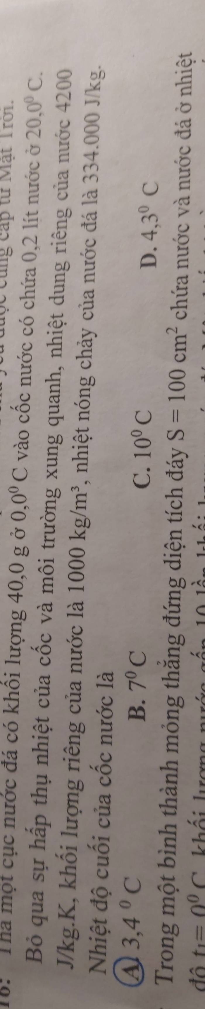 đuợc cũng cấp từ Mạt Trới.
16: Tha một cục nước đá có khôi lượng 40, 0 g ở 0, 0^0C vào cốc nước có chứa 0,2 lít nước ở 20, 0^0C. 
Bỏ qua sự hấp thụ nhiệt của cốc và môi trường xung quanh, nhiệt dung riêng của nước 4200
J/kg. K, khối lượng riêng của nước là 1000kg/m^3 , nhiệt nóng chảy của nước đá là 334.000 J/kg.
Nhiệt độ cuối của cốc nước là
a 3,4°C
B. 7^0C
C. 10^0C
D. 4, 3^0C
Trong một bình thành mỏng thăng đứng diện tích đáy S=100cm^2 chứa nước và nước đá ở nhiệt
đô t_1=0^0C khối kượn