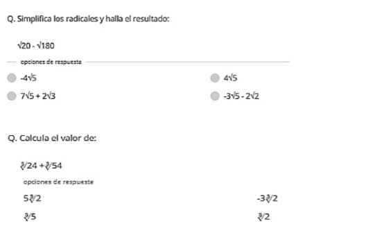 Simplifica los radicales y halla el resultado:
sqrt(20)-sqrt(180)
opciones de respuesta
_
-4sqrt(5)
4sqrt(5)
7sqrt(5)+2sqrt(3)
-3sqrt(5)-2sqrt(2)
Q. Calcula el valor de:
sqrt[3]()24+sqrt[3]()54
opciones de respuesta
5sqrt[3](2)
-3sqrt[3](2)
sqrt[3](5)
sqrt[3](2)