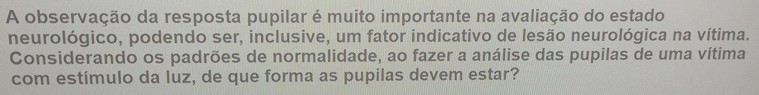 A observação da resposta pupilar é muito importante na avaliação do estado 
neurológico, podendo ser, inclusive, um fator indicativo de lesão neurológica na vítima. 
Considerando os padrões de normalidade, ao fazer a análise das pupilas de uma vítima 
com estímulo da luz, de que forma as pupilas devem estar?