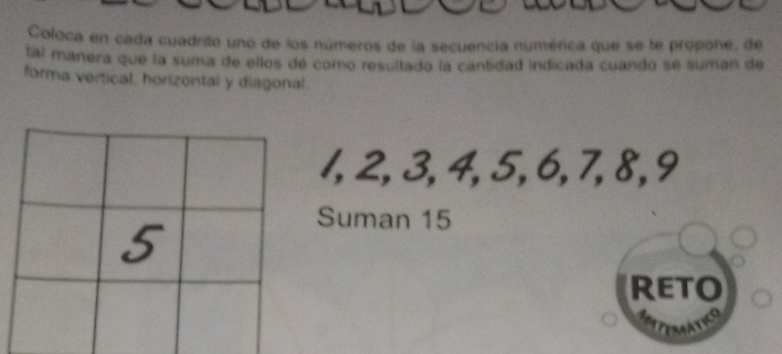 Coloca en cada cuadrito uno de los números de la secuencía numérica que se te propone, de 
tal manera que la suma de ellos de como resultado la cantidad indicada cuando se suman de 
forma vertical, horizontal y diagonal.
1, 2, 3, 4, 5, 6, 7, 8, 9
Suman 15
Reto