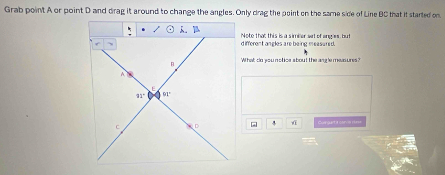 Grab point A or point D and drag it around to change the angles. Only drag the point on the same side of Line BC that it started on.
Note that this is a similar set of angles, but
different angles are being measured.
What do you notice about the angle measures?
sqrt(± ) Compartir con la clase