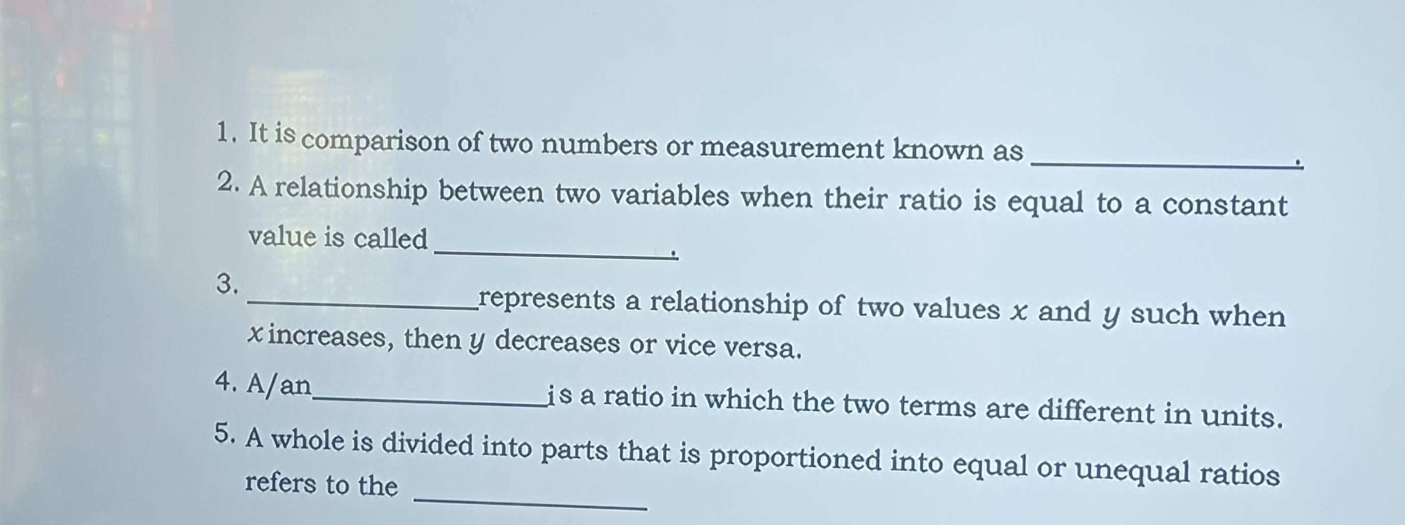 It is comparison of two numbers or measurement known as_ 
2. A relationship between two variables when their ratio is equal to a constant 
_ 
value is called 
3. 
_represents a relationship of two values x and y such when
x increases, then y decreases or vice versa. 
4. A/an_ is a ratio in which the two terms are different in units. 
_ 
5. A whole is divided into parts that is proportioned into equal or unequal ratios 
refers to the