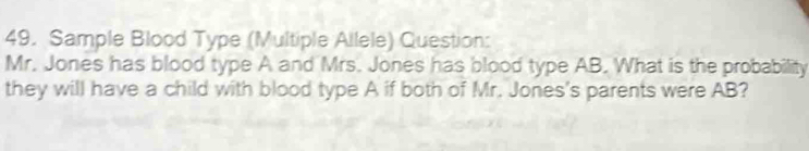 Sample Blood Type (Multiple Allele) Question: 
Mr. Jones has blood type A and Mrs. Jones has blood type AB. What is the probability 
they will have a child with blood type A if both of Mr. Jones's parents were AB?