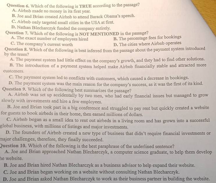 Which of the following is TRUE according to the passage?
A. Airbnb made no money in its first year.
B. Joe and Brian created Airbnb to attend Barack Obama’s speech.
C. Airbnb only targeted small cities in the USA at first.
D. Nathan Blecharczyk funded the company entirely.
Question 7. Which of the following is NOT MENTIONED in the passage?
A. The exact number of employees hired B. The percentage fees for bookings
C. The company’s current worth D. The cities where Airbnb operates
Question 8. Which of the following is best inferred from the passage about the payment system introduced
by the team?
A. The payment system had little effect on the company’s growth, and they had to find other solutions.
B. The introduction of a payment system helped make Airbnb financially stable and attracted more
customers.
C. The payment system led to conflicts with customers, which caused a decrease in bookings.
D. The payment system was the main reason for the company’s success, as it was the first of its kind.
Question 9. Which of the following best summarizes the passage?
A. Airbnb was set up accidentally by two men, who had early financial issues but managed to grow
slowly with investments and hire a few employees.
B. Joe and Brian took part in a big conference and struggled to pay rent but quickly created a website
for guests to book airbeds in their home, then earned millions of dollars.
C. Airbnb began as a small idea to rent out airbeds in a living room and has grown into a successful
global business, with millions of listings and major investments.
D. The founders of Airbnb created a new type of business that didn’t require financial investments or
major challenges, therefore, they finally succeeded.
Question 10. Which of the following is the best paraphrase of the underlined sentence?
A. Joe and Brian approached Nathan Blecharczyk, a computer science graduate, to help them develop
he website.
B. Joe and Brian hired Nathan Blecharczyk as a business advisor to help expand their website.
C. Joe and Brian began working on a website without consulting Nathan Blecharczyk.
D. Joe and Brian asked Nathan Blecharczyk to work as their business partner in building the website.