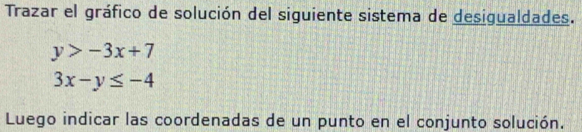 Trazar el gráfico de solución del siguiente sistema de desigualdades.
y>-3x+7
3x-y≤ -4
Luego indicar las coordenadas de un punto en el conjunto solución.
