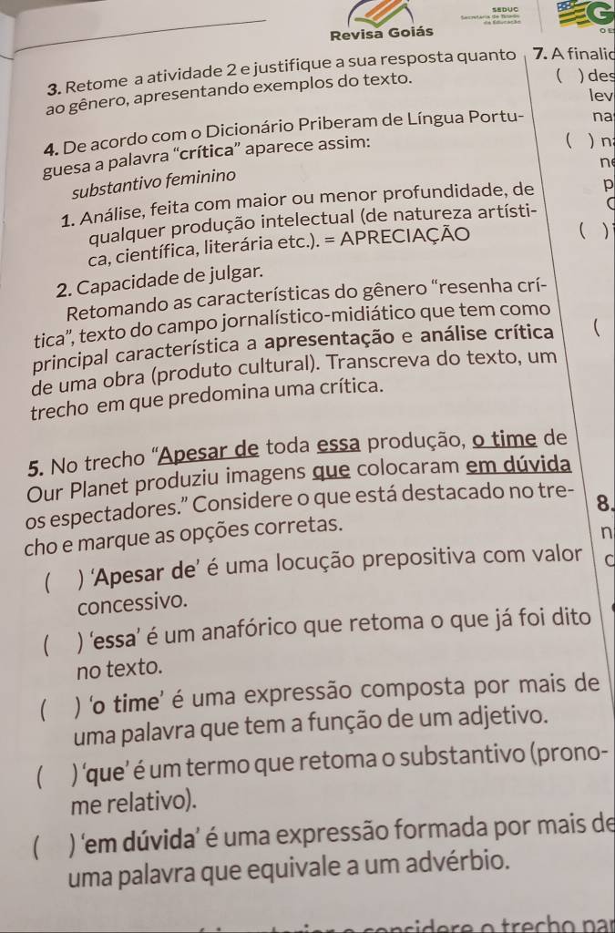 Revisa Goiás
3. Retome a atividade 2 e justifique a sua resposta quanto 7. A finalic
ao gênero, apresentando exemplos do texto.
( ) des
lev
4. De acordo com o Dicionário Priberam de Língua Portu-
  n
guesa a palavra “crítica” aparece assim: na
n
substantivo feminino
1. Análise, feita com maior ou menor profundidade, de p
qualquer produção intelectual (de natureza artísti-
ca, científica, literária etc.). = APRECIAÇÃO
( )
2. Capacidade de julgar.
Retomando as características do gênero “resenha crí-
tica'', texto do campo jornalístico-midiático que tem como
principal característica a apresentação e análise crítica 
de uma obra (produto cultural). Transcreva do texto, um
trecho em que predomina uma crítica.
5. No trecho "Apesar de toda essa produção, o time de
Our Planet produziu imagens que colocaram em dúvida
os espectadores.” Considere o que está destacado no tre-
cho e marque as opções corretas. 8.
n
 ) ‘Apesar de’ é uma locução prepositiva com valor C
concessivo.
) 'essa' é um anafórico que retoma o que já foi dito
no texto.
 ) 'o time’ é uma expressão composta por mais de
uma palavra que tem a função de um adjetivo.
 ) ‘que’ é um termo que retoma o substantivo (prono-
me relativo).
( ) 'em dúvida' é uma expressão formada por mais de
uma palavra que equivale a um advérbio.