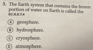 The Earth system that contains the frozen
portion of water on Earth is called the
SC.6.E. 7.4
A geosphere.
B hydrosphere.
cryosphere.
D atmosphere.