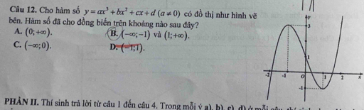 Cho hàm số y=ax^3+bx^2+cx+d(a!= 0) có đồ thị như hình v
bên, Hàm số đã cho đồng biến trên khoảng nào sau đây?
A. (0;+∈fty ). B. (-∈fty ;-1) và (1;+∈fty ).
C. (-∈fty ;0). D. (-1;1). 
+
PHẢN II. Thí sinh trả lời từ câu 1 đến câu 4. Trong mỗi ý a), h) c) d) ở mỗiở