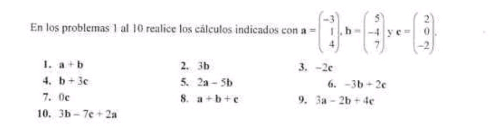 En los problemas 1 al 10 realice los cálculos indicados con a=beginpmatrix -3 1 4endpmatrix. b=beginpmatrix 5 -4 7endpmatrix. c=beginpmatrix 2 0 -2endpmatrix. 
1. a+b 2. 3b 3. -2c
4. b+3c 5. 2a-5b 6. -3b+2c
7. 0c 8. a+b+c 9. 3a-2b+4c
10. 3b-7c+2a