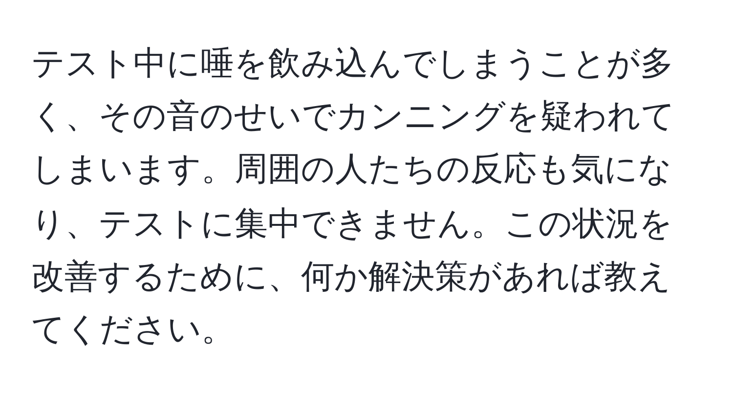 テスト中に唾を飲み込んでしまうことが多く、その音のせいでカンニングを疑われてしまいます。周囲の人たちの反応も気になり、テストに集中できません。この状況を改善するために、何か解決策があれば教えてください。