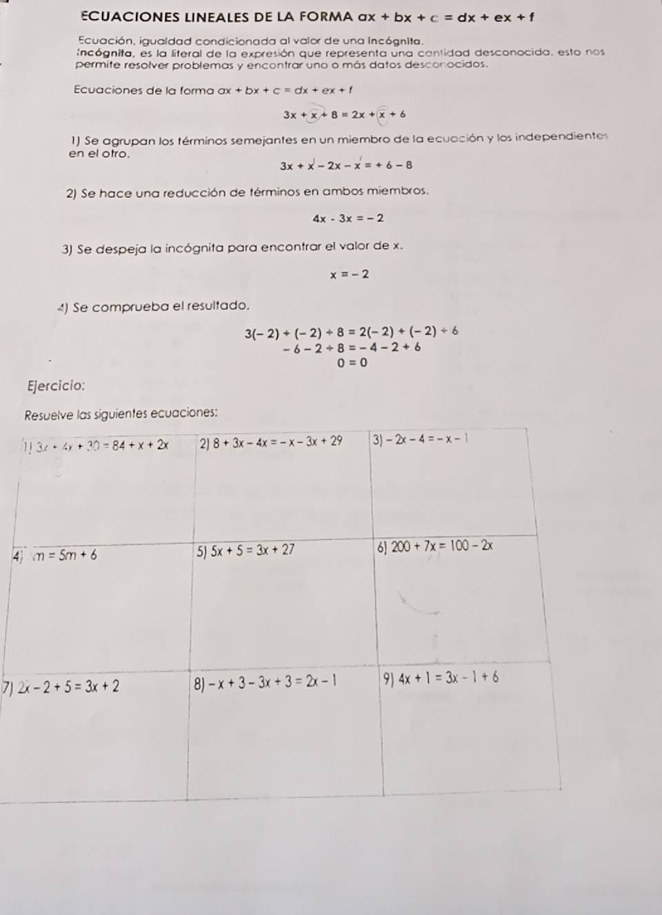 ECUACIONES LINEALES DE LA FORMA ax+bx+c=dx+ex+f
Ecuación, igualdad condicionada al valor de una incógnita.
Incógnita, es la literal de la expresión que representa una contidad desconocida. esto nos
permite resolver problemas y encontrar uno o más datos desconocidos.
Ecuaciones de la forma ax+bx+c=dx+ex+f
3x+x+8=2x+x+6
1) Se agrupan los términos semejantes en un miembro de la ecuación y los independientos
en el otro.
3x+x-2x-x=+6-8
2) Se hace una reducción de términos en ambos miembros.
4x-3x=-2
3) Se despeja la incógnita para encontrar el valor de x.
x=-2
4) Se comprueba el resultado.
3(-2)+(-2)+8=2(-2)+(-2)+6
-6-2+8=-4-2+6
0=0
Ejercicio:
4
7)