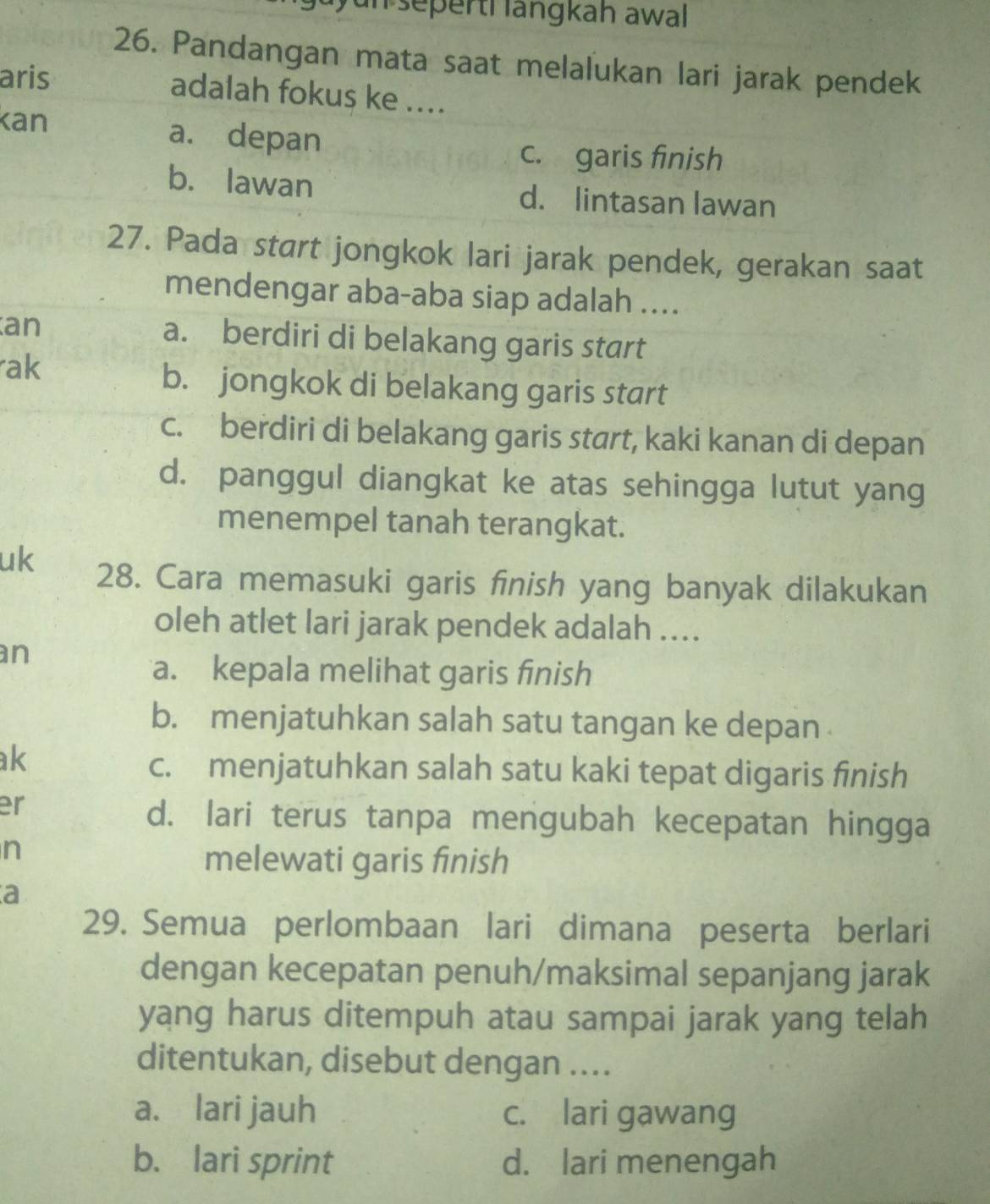 an sepertí längkah awal
26. Pandangan mata saat melalukan lari jarak pendek
aris adalah fokus ke ....
Kan a. depan
c. garis finish
b. lawan d. lintasan lawan
27. Pada start jongkok lari jarak pendek, gerakan saat
mendengar aba-aba siap adalah ....
an a. berdiri di belakang garis start
ak
b. jongkok di belakang garis start
c. berdiri di belakang garis start, kaki kanan di depan
d. panggul diangkat ke atas sehingga lutut yang
menempel tanah terangkat.
uk 28. Cara memasuki garis finish yang banyak dilakukan
oleh atlet lari jarak pendek adalah ....
an
a. kepala melihat garis finish
b. menjatuhkan salah satu tangan ke depan 
ak
c. menjatuhkan salah satu kaki tepat digaris finish
er
d. lari terus tanpa mengubah kecepatan hingga
n
melewati garis finish
a
29. Semua perlombaan lari dimana peserta berlari
dengan kecepatan penuh/maksimal sepanjang jarak
yang harus ditempuh atau sampai jarak yang telah
ditentukan, disebut dengan …..
a. lari jauh c. lari gawang
b. lari sprint d. lari menengah