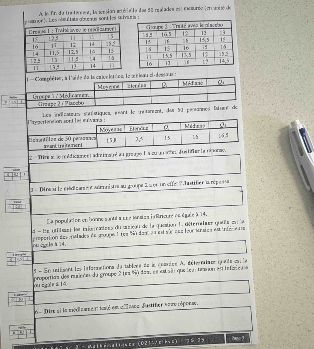 A la fin du traitement, la tension artérielle des 50 malades est mesurée (en unité de 
on). Les résultats obtenus sont les suivants : 

1 - Compléter, à l’aide de la calculatrice, le tableau ci-dessous : 
Moyenne Etendue Q_1 Médiane Q_3
Réaliser Groupe 1 / Médicament 
0 0,5 | Groupe 2 / Placebo 
Les indicateurs statistiques, avant le traitement, des 50 personnes faisant de 
l’hypertension sont les suivants : 
Moyenne Etendue Q_1 Médiane Q3
Echantillon de 50 personnes 15, 8 2, 5 15 16 16, 5
avant traitement 
2 - Dire si le médicament administré au groupe 1 a eu un effet. Justifier la réponse. 
Valider 
0 0,5 1
3 - Dire si le médicament administré au groupe 2 a eu un effet ? Justifier la réponse. 
Valider 
0 0.5 1
La population en bonne santé a une tension inférieure ou égale à 14. 
4 - En utilisant les informations du tableau de la question 1, déterminer quelle est la 
proportion des malades du groupe 1 (en %) dont on est sûr que leur tension est inférieure 
ou égale à 14. 
S'approprier 
0 0,5
5 - En utilisant les informations du tableau de la question A, déterminer quelle est la 
proportion des malades du groupe 2 (en %) dont on est sûr que leur tension est inférieure 
ou égale à 14. 
S'epproprier 
0 0.5 1
6 - Dire si le médicament testé est efficace. Justifier votre réponse. 
Valider
0,5 1
* B - Mathématiques (0211/élève) - DS 05 Page 3