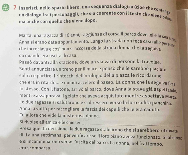 Inserisci, nello spazio libero, una sequenza dialogica (cioë che contenga 
un dialogo fra i personaggi), che sia coerente con il testo che viene prima, 
ma anche con quello che viene dopo. 
Marta, una ragazza di 16 anni, raggiunse di corsa il parco dove lei e la sua amic 
Anna si erano date appuntamento. Lungo la strada non fece caso alle persone 
che incrociava e così non si accorse della strana donna che la seguiva 
da quando era uscita di casa. 
Passò davanti alla stazione, dove un via vai di persone la travolse. 
Sentì annunciare un treno per il mare e pensò che le sarebbe piaciuto 
salirci e partire. I rintocchi dell’orologio della piazza le ricordarono 
che era in ritardo... e quindi accelerò il passo. La donna che la seguiva fece 
lo stesso. Con il fiatone, arrivò al parco, dove Anna la stava già aspettando, 
mentre assaporava il gelato che aveva acquistato mentre aspettava Marta. 
Le due ragazze si salutarono e si diressero verso la loro solita panchina. 
Anna si voltò per raccogliere la fascia dei capelli che le era caduta. 
Fu allora che vide la misteriosa donna. 
_ 
Si rivolse all’amica e le chiese: 
Presa questa decisione, le due ragazze stabilirono che si sarebbero ritrovate 
di lì a una settimana, per verificare se il loro piano aveva funzionato. Si alzarono 
e si incamminarono verso l’uscita del parco. La donna, nel frattempo, 
era scomparsa.