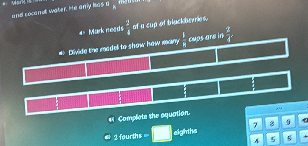 is m mouson 
and coconut water. He only has^0_H
Mark needs  2/4  of a cup of blackberries,
Divide the model to show how many  1/8  cups are in  2/4 , 
.
Complete the equation. ,,,
7 8 9
2 fourths eighths
A 5