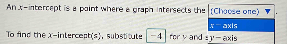 An x-intercept is a point where a graph intersects the (Choose one)
x-axis
To find the x-intercept(s), substitute -4 for y and s y-axis