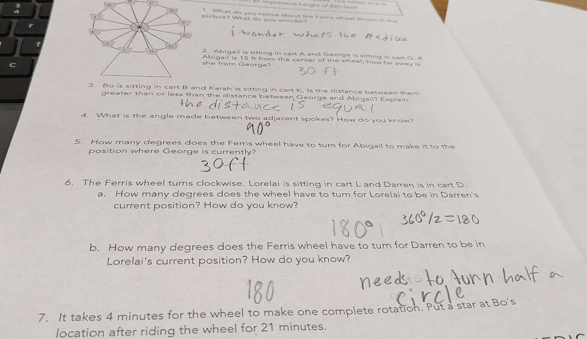 impressive height of 820 feet  
1. What do you notice about the Ferris wheel shown in the
picture? What do you wonder?
r
2. Abigail is sitting in cart A and George is sitting in cart G. if
Abigail is 15 ft from the center of the wheel, how far away is
she from George?
d Karah is sitting in cart K. Is the distance between them
greater than or less than the distance between George and Abigail? Explain.
4. What is the angle made between two adjacent spokes? How do you know?
5. How many degrees does the Ferris wheel have to turn for Abigail to make it to the
position where George is currently?
6. The Ferris wheel turns clockwise. Lorelai is sitting in cart L and Darren is in cart D.
a. How many degrees does the wheel have to turn for Lorelai to be in Darren's
current position? How do you know?
b. How many degrees does the Ferris wheel have to turn for Darren to be in
Lorelai's current position? How do you know?
7. It takes 4 minutes for the wheel to make one complete rotation. Put a star at Bo's
location after riding the wheel for 21 minutes.