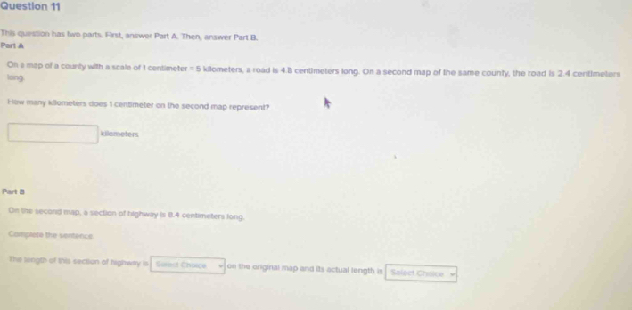 This question has two-parts. First, answer Part A. Then, answer Part B. 
Part A 
On a map of a county with a scale of 1 centimeter = 5 kilometers, a road is 4.8 centimeters long. On a second map of the same county, the road is 2.4 centimeters
loing 
How many kilometers does 1 centimeter on the second map represent? 
killameters 
Part B 
On the second map, a section of highway is 8.4 centimeters long, 
Complete the sentence 
The length of this section of highway is Suiect Choice on the original map and its actual length is Salect Choice