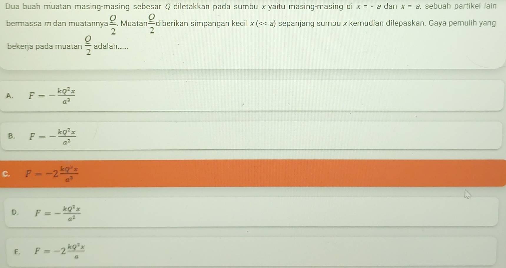 Dua buah muatan masing-masing sebesar Q diletakkan pada sumbu x yaitu masing-masing di x=-a dan x=a. sebuah partikel lain
bermassa m dan muatannya  Q/2 . Muatan  Q/2  diberikan simpangan kecil x(<<a) sepanjang sumbu x kemudian dilepaskan. Gaya pemulih yang
bekerja pada muatan  Q/2  adalah ...
A. F=- kQ^2x/a^3 
B. F=- kQ^2x/a^2 
C. F=-2 kQ^2x/a^3 
D. F=- kQ^2x/a^2 
E. F=-2 kQ^2x/a 