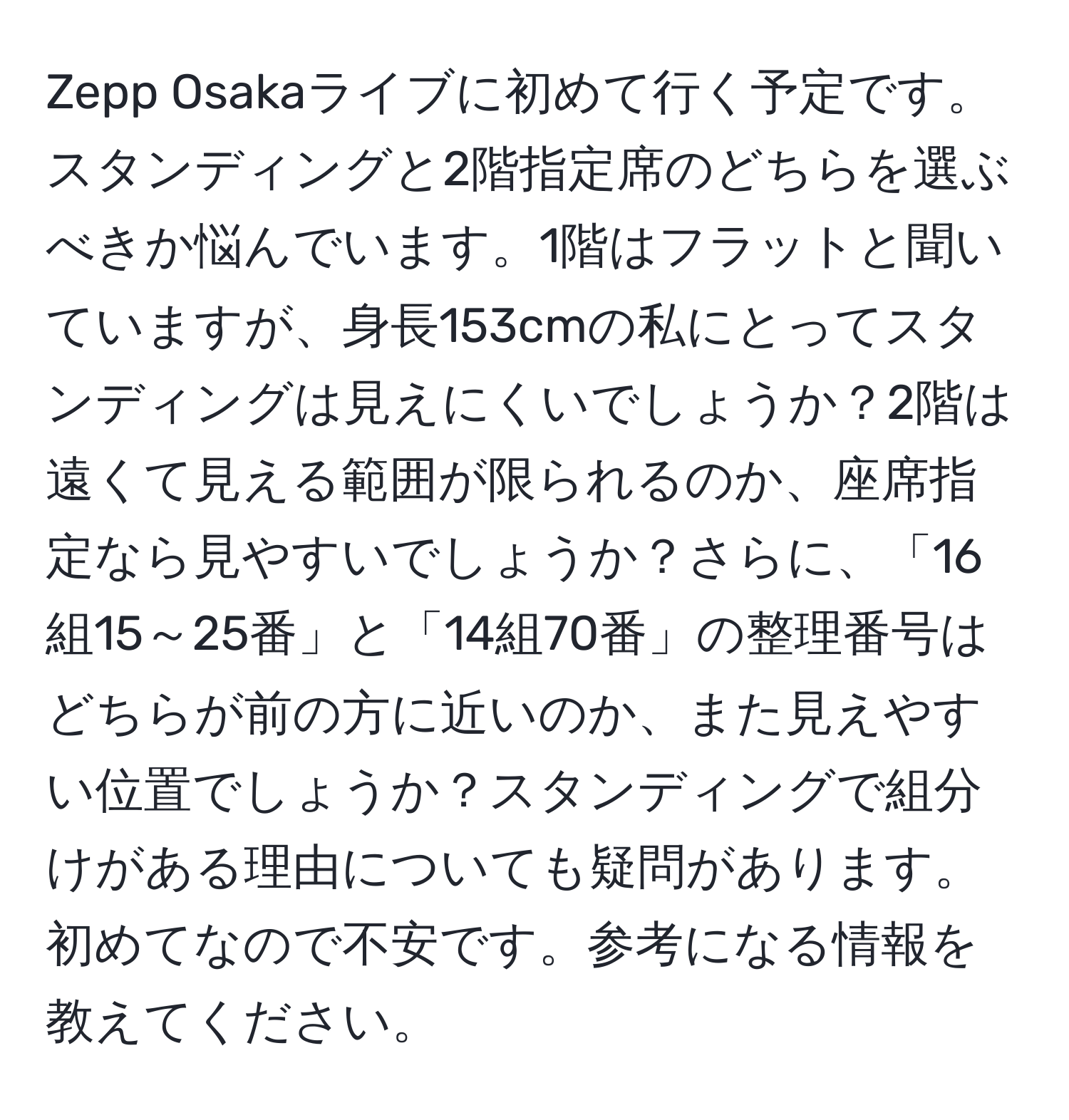 Zepp Osakaライブに初めて行く予定です。スタンディングと2階指定席のどちらを選ぶべきか悩んでいます。1階はフラットと聞いていますが、身長153cmの私にとってスタンディングは見えにくいでしょうか？2階は遠くて見える範囲が限られるのか、座席指定なら見やすいでしょうか？さらに、「16組15～25番」と「14組70番」の整理番号はどちらが前の方に近いのか、また見えやすい位置でしょうか？スタンディングで組分けがある理由についても疑問があります。初めてなので不安です。参考になる情報を教えてください。