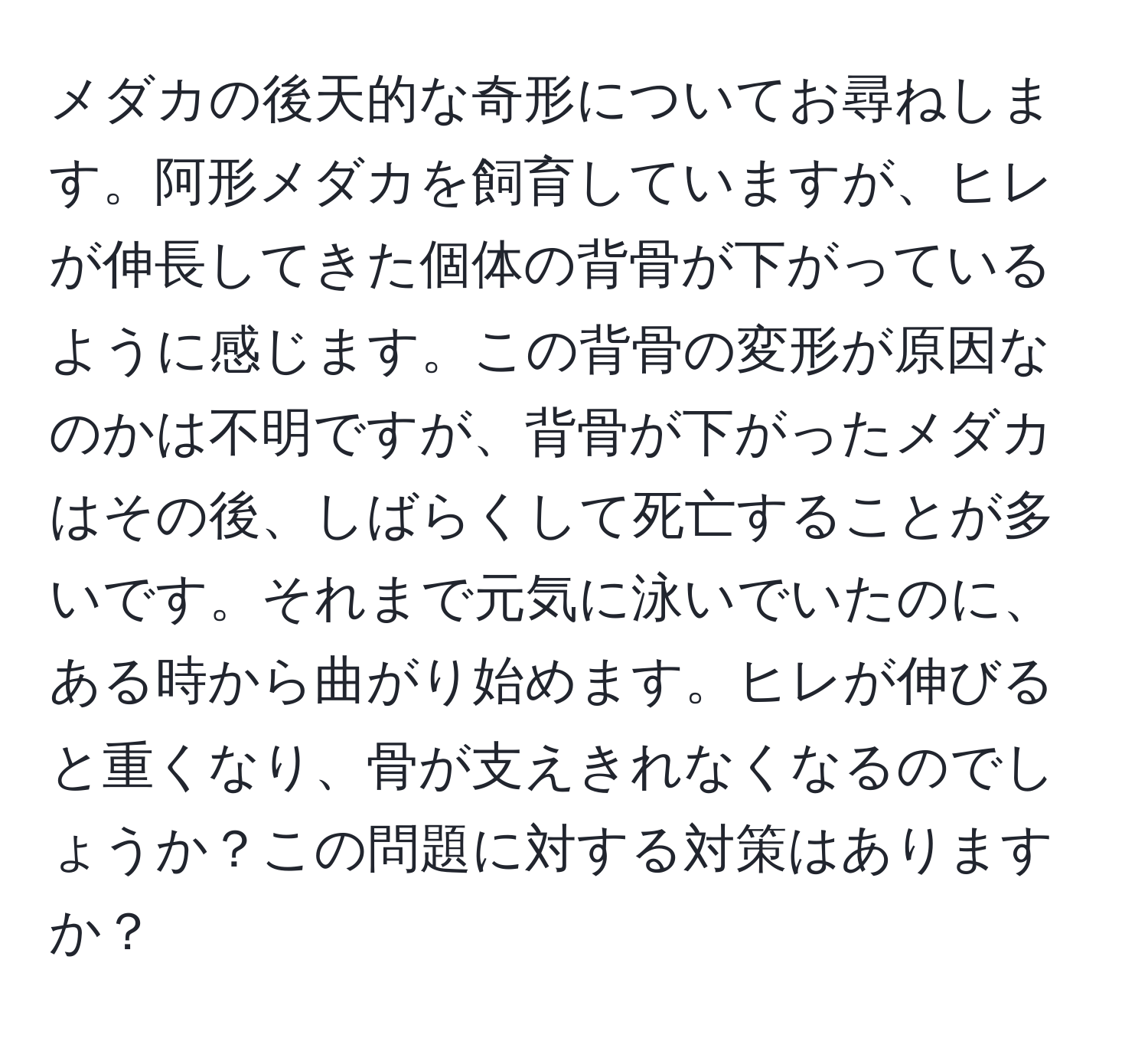 メダカの後天的な奇形についてお尋ねします。阿形メダカを飼育していますが、ヒレが伸長してきた個体の背骨が下がっているように感じます。この背骨の変形が原因なのかは不明ですが、背骨が下がったメダカはその後、しばらくして死亡することが多いです。それまで元気に泳いでいたのに、ある時から曲がり始めます。ヒレが伸びると重くなり、骨が支えきれなくなるのでしょうか？この問題に対する対策はありますか？