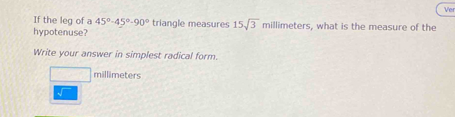 Ver 
If the leg of a 45°-45°-90° triangle measures 15sqrt(3)millimeters , what is the measure of the 
hypotenuse? 
Write your answer in simplest radical form.
□ millimeters