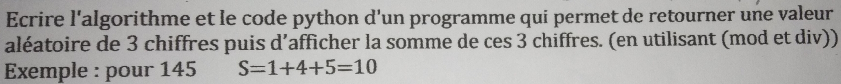 Ecrire l'algorithme et le code python d'un programme qui permet de retourner une valeur 
aléatoire de 3 chiffres puis d’afficher la somme de ces 3 chiffres. (en utilisant (mod et div)) 
Exemple : pour 145 S=1+4+5=10