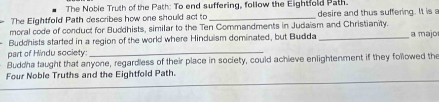 The Noble Truth of the Path: To end suffering, follow the Eightfold Path. 
The Eightfold Path describes how one should act to _desire and thus suffering. It is a 
moral code of conduct for Buddhists, similar to the Ten Commandments in Judaism and Christianity. 
Buddhists started in a region of the world where Hinduism dominated, but Budda _a majo 
part of Hindu society:_ 
Buddha taught that anyone, regardless of their place in society, could achieve enlightenment if they followed the 
Four Noble Truths and the Eightfold Path.