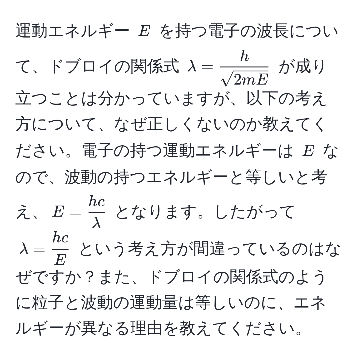 運動エネルギー $E$ を持つ電子の波長について、ドブロイの関係式 $lambda =  h/sqrt(2mE) $ が成り立つことは分かっていますが、以下の考え方について、なぜ正しくないのか教えてください。電子の持つ運動エネルギーは $E$ なので、波動の持つエネルギーと等しいと考え、$E =  hc/lambda $ となります。したがって $lambda =  hc/E $ という考え方が間違っているのはなぜですか？また、ドブロイの関係式のように粒子と波動の運動量は等しいのに、エネルギーが異なる理由を教えてください。