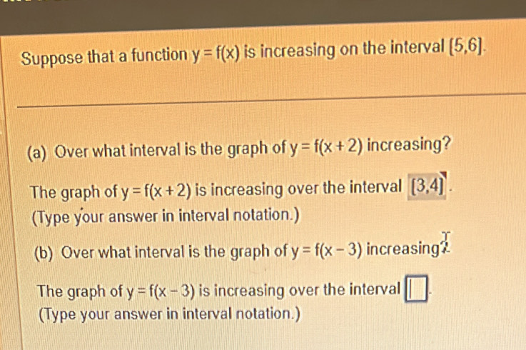 Suppose that a function y=f(x) is increasing on the interval (5,6]. 
(a) Over what interval is the graph of y=f(x+2) increasing? 
The graph of y=f(x+2) is increasing over the interval [3,4]. 
(Type your answer in interval notation.) 
(b) Over what interval is the graph of y=f(x-3) increasing? 
The graph of y=f(x-3) is increasing over the interval □ 
(Type your answer in interval notation.)