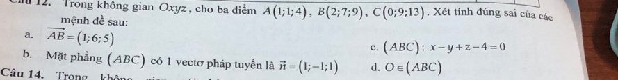 T12. Trong không gian Oxyz , cho ba điểm A(1;1;4), B(2;7;9), C(0;9;13). Xét tính đúng sai của các
mệnh đề sau:
a. vector AB=(1;6;5)
c. (ABC):x-y+z-4=0
b. Mặt phẳng (ABC) có 1 vectơ pháp tuyến là vector n=(1;-1;1) d. O∈ (ABC)
Câu 14. Trong khôn