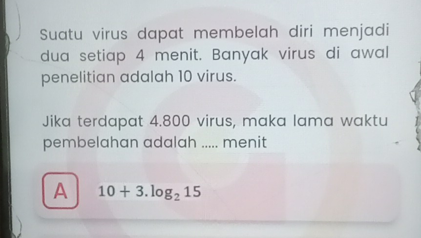 Suatu virus dapat membelah diri menjadi
dua setiap 4 menit. Banyak virus di awal
penelitian adalah 10 virus.
Jika terdapat 4.800 virus, maka lama waktu
pembelahan adalah ..... menit
A 10+3.log _215