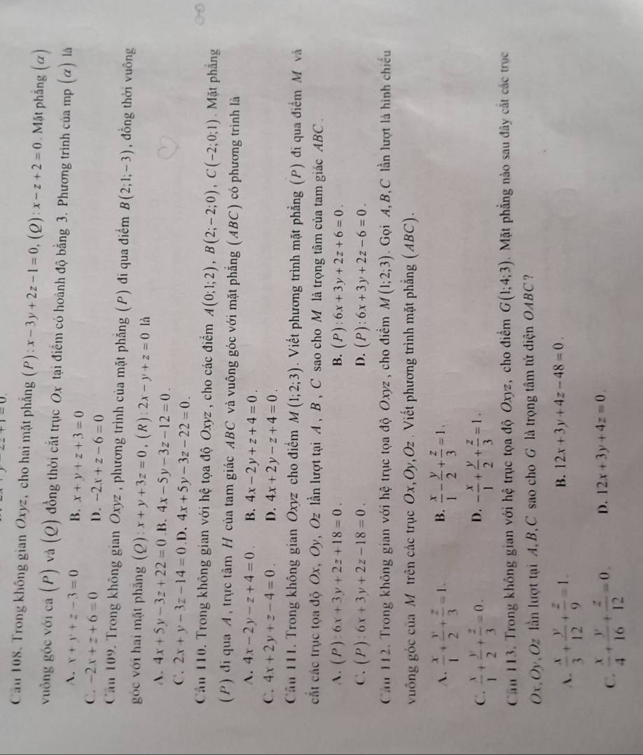 T-0.
Cầu 108. Trong không gian Oxyz, cho hai mặt phẳng (P): x-3y+2z-1=0,(Q ):x-z+2=0. Mặt phẳng (α)
vuồng góc với ca (P) và (Q) đồng thời cắt trục Ox tại điểm có hoành độ bằng 3. Phương trình của mp (α) là
A. x+y+z-3=0 B. x+y+z+3=0
C. -2x+z+6=0 D. -2x+z-6=0
Căn 109. Trong không gian Oxyz , phương trình của mặt phẳng (P) đi qua điểm B(2;1;-3) , đồng thời vuông
góc với hai mặt phẳng (Q): x+y+3z=0 ,( R ) : 2x-y+z=0 là
A. 4x+5y-3z+22=0 .B. 4x-5y-3z-12=0.
C. 2x+y-3z-14=0 .D. 4x+5y-3z-22=0.
Cầu 110. Trong không gian với hệ tọa độ Oxyz , cho các điểm A(0;1;2),B(2;-2;0),C(-2;0;1).  Mặt phẳng
(P) đi qua A, trực tâm H của tam giác ABC và vuông góc với mặt phẳng (ABC) có phương trình là
A. 4x-2y-z+4=0 B. 4x-2y+z+4=0.
C. 4x+2y+z-4=0. D. 4x+2y-z+4=0.
Cầu 111. Trong không gian Oxyz cho điểm M(1;2;3). Viết phương trình mặt phẳng (P) đi qua điểm M và
cất các trục tọa độ Ox, Oy, Oz lần lượt tại A , B , C sao cho M là trọng tâm của tam giác ABC .
A. (P):6x+3y+2z+18=0. B. (P):6x+3y+2z+6=0.
C. (P):6x+3y+2z-18=0. D. (P):6x+3y+2z-6=0.
Cău 112. Trong không gian với hệ trục tọa độ Oxyz, cho điểm M(1;2;3). Gọi A, B, C lần lượt là hình chiếu
vuống góc của M trên các trục Ox,Oy,Oz . Viết phương trình mặt phẳng (ABC).
A.  x/1 + y/2 + z/3 =1. B.  x/1 - y/2 + z/3 =1.
D.
C.  x/1 + y/2 + z/3 =0. - x/1 + y/2 + z/3 =1.
Căn 113. Trong không gian với hệ trục tọa độ Oxyz, cho điểm G(1;4;3).  Mặt phẳng nào sau đây cắt các trục
Ox Oy, Oz lần lượt tại A, B、C sao cho G là trọng tâm tứ diện OABC?
A.  x/3 + y/12 + z/9 =1.
B. 12x+3y+4z-48=0.
C.  x/4 + y/16 + z/12 =0. D. 12x+3y+4z=0.