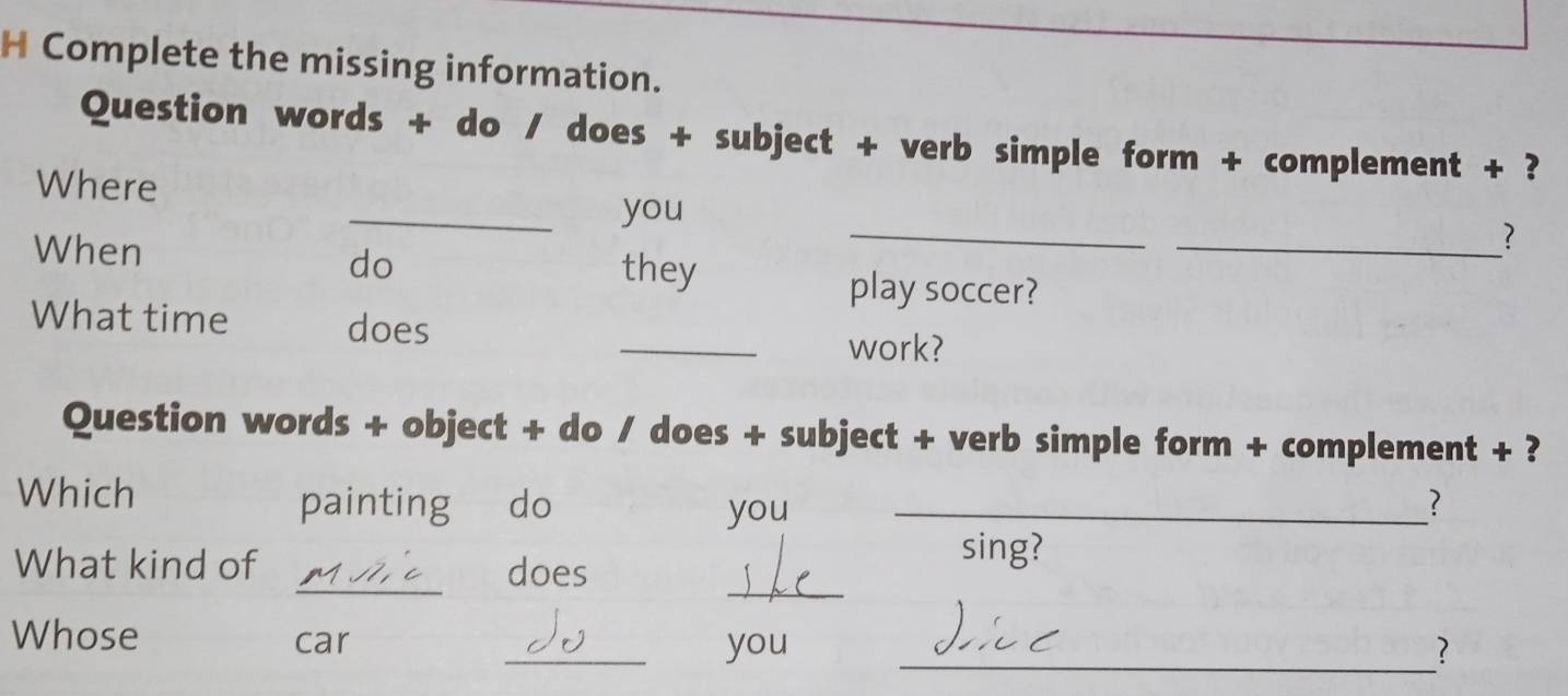 Complete the missing information. 
Question words + do / does + subject + verb simple form + complement + ? 
Where 
_ 
_you 
_? 
When they 
do 
play soccer? 
What time does 
_work? 
Question words + object + do / does + subject + verb simple form + complement + ? 
Which painting do you _? 
_ 
What kind of _does 
sing? 
Whose car 
_you _?