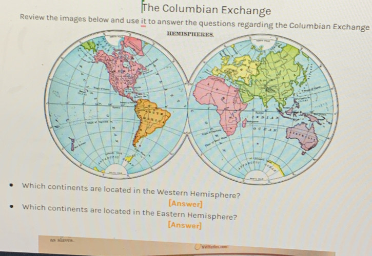 The Columbian Exchange 
Review the images below and use it to answer the questions regarding the Columbian Exchange 
Which continents are located in the Western Hemisphere? 
[Answer] 
Which continents are located in the Eastern Hemisphere? 
[Answer] 
as slaves 
NWHatles.com !