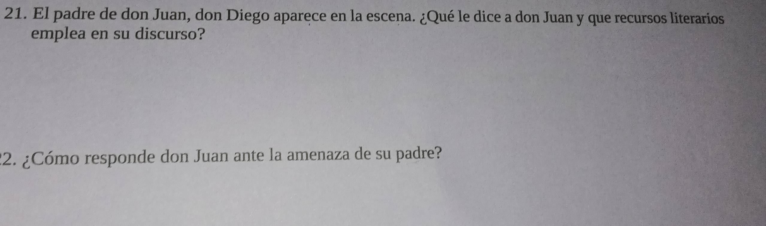 El padre de don Juan, don Diego aparece en la escena. ¿Qué le dice a don Juan y que recursos literarios 
emplea en su discurso? 
22. ¿Cómo responde don Juan ante la amenaza de su padre?