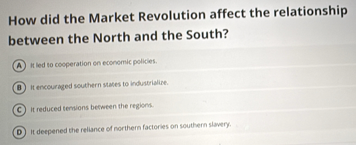 How did the Market Revolution affect the relationship
between the North and the South?
A It led to cooperation on economic policies.
B ) It encouraged southern states to industrialize.
CIt reduced tensions between the regions.
D) It deepened the reliance of northern factories on southern slavery.