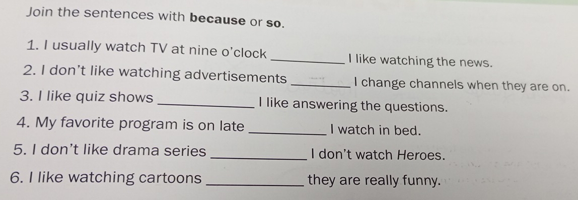 Join the sentences with because or so. 
1. I usually watch TV at nine o'clock _I like watching the news. 
2. I don’t like watching advertisements _I change channels when they are on. 
3. I like quiz shows _I like answering the questions. 
4. My favorite program is on late _I watch in bed. 
5. I don't like drama series _I don't watch Heroes. 
6. I like watching cartoons _they are really funny.