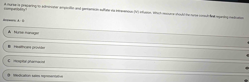 compatibility?
A nurse is preparing to administer ampicillin and gentamicin sulfate via intravenous (IV) infusion. Which resource should the nurse consult first regarding medication
Answers: A-D
A Nurse manager
B Healthcare provider
C Hospital pharmacist
D Medication sales representative