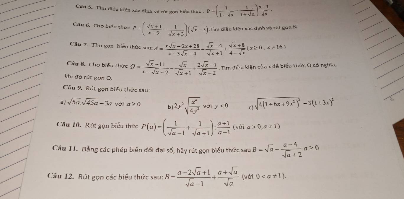 Tìm điều kiện xác định và rút gọn biểu thức : P=( 1/1-sqrt(x) - 1/1+sqrt(x) ) (x-1)/sqrt(x) .
Câu 6. Cho biểu thức P=( (sqrt(x)+1)/x-9 - 1/sqrt(x)+3 )(sqrt(x)-3).Tìm điều kiện xác định và rút gọn N.
Câu 7. Thu gọn biểu thức sau: A= (xsqrt(x)-2x+28)/x-3sqrt(x)-4 - (sqrt(x)-4)/sqrt(x)+1 + (sqrt(x)+8)/4-sqrt(x) (x≥ 0,x!= 16)
Câu 8. Cho biểu thức Q= (sqrt(x)-11)/x-sqrt(x)-2 - sqrt(x)/sqrt(x)+1 + (2sqrt(x)-1)/sqrt(x)-2 . Tìm điều kiện của x để biểu thức Q có nghĩa,
khi đó rút gọn Q.
Câu 9. Rút gọn biểu thức sau:
a) sqrt(5a).sqrt(45a)-3a với a≥ 0 b) 2y^2sqrt(frac x^4)4y^2 với y<0</tex> c) sqrt(4(1+6x+9x^2)^2)-3(1+3x)^2
Câu 10. Rút gọn biểu thức P(a)=( 1/sqrt(a)-1 + 1/sqrt(a)+1 ): (a+1)/a-1  (với a>0,a!= 1)
Câu 11. Bằng các phép biến đổi đại số, hãy rút gọn biểu thức sau B=sqrt(a)- (a-4)/sqrt(a)+2 a≥ 0
Câu 12. Rút gọn các biểu thức sau: B= (a-2sqrt(a)+1)/sqrt(a)-1 + (a+sqrt(a))/sqrt(a)  (với 0