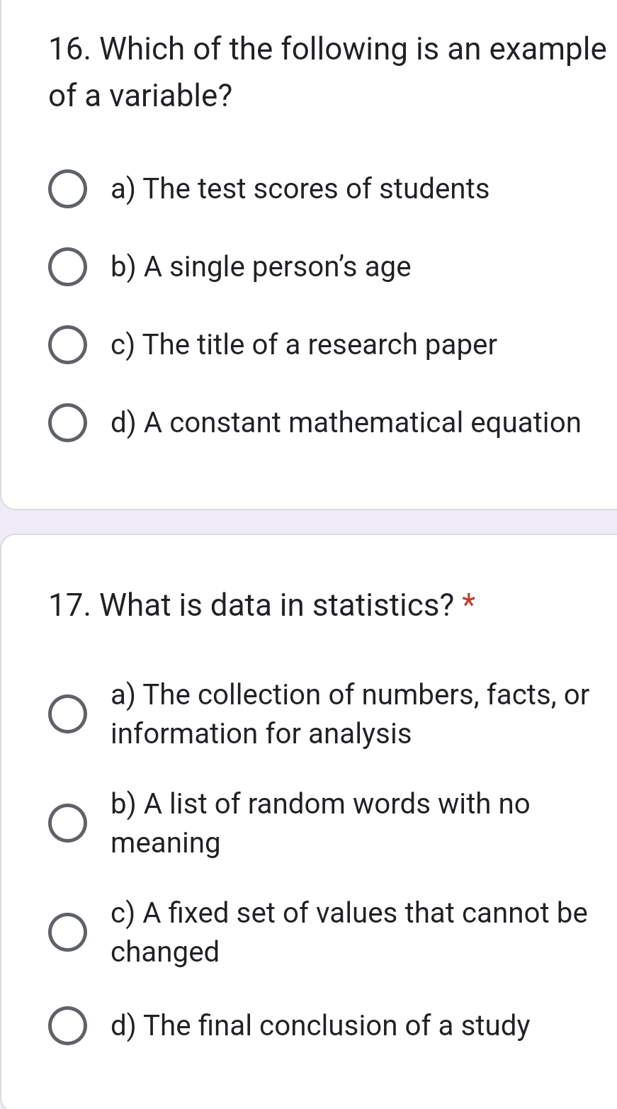 Which of the following is an example
of a variable?
a) The test scores of students
b) A single person's age
c) The title of a research paper
d) A constant mathematical equation
17. What is data in statistics? *
a) The collection of numbers, facts, or
information for analysis
b) A list of random words with no
meaning
c) A fixed set of values that cannot be
changed
d) The final conclusion of a study