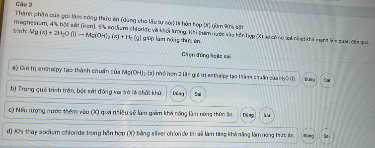 Thành phần của gói làm nóng thức ăn (dùng cho lấu tự sôi) là hỗn hợp (X) gồm 90% bột
magnesium, 4% bột sắt (iron), 6% sodium chloride về khối lượng. Khi thêm nước vào hỗn hợp (X) sẽ có sự toả nhiệt khá mạnh liên quan đến quá
trình: Mg(s)+2H_2O(l)to Mg(OH)_2(s)+H_2(g) giúp làm nóng thức ăn
Chọn đúng hoặc sai
a) Giá trị enthalpy tạo thành chuẩn của Mg(OH)_2 (s) nhỏ hơn 2 lần giá trị enthalpy tạo thành chuẩn của H_2O(l). Đúng Sai
b) Trong quá trình trên, bột sắt đóng vai trò là chất khử. Đúng Sai
c) Nếu lượng nước thêm vào (X) quá nhiều sẽ làm giảm khả năng làm nóng thức ăn. Đúng Sai
d) Khi thay sodium chloride trong hỗn hợp (X) bằng silver chloride thì sẽ làm tăng khả năng làm nóng thức ăn. Đúng Sai