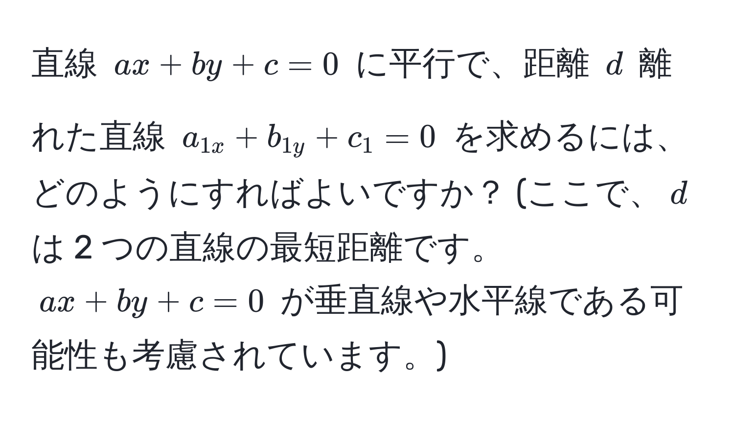 直線 $ax + by + c = 0$ に平行で、距離 $d$ 離れた直線 $a_1x + b_1y + c_1 = 0$ を求めるには、どのようにすればよいですか？ (ここで、$d$ は 2 つの直線の最短距離です。 $ax + by + c = 0$ が垂直線や水平線である可能性も考慮されています。)