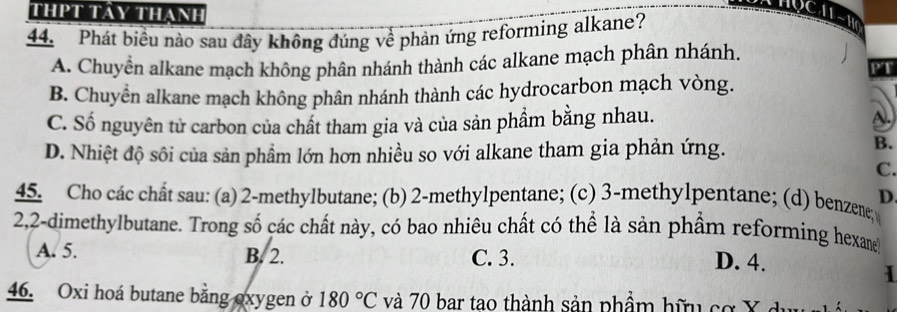 thPt Tây thanh
44. Phát biểu nào sau đây không đúng về phản ứng reforming alkane?
A. Chuyển alkane mạch không phân nhánh thành các alkane mạch phân nhánh.
PT
B. Chuyển alkane mạch không phân nhánh thành các hydrocarbon mạch vòng.
C. Số nguyên tử carbon của chất tham gia và của sản phẩm bằng nhau. D.
D. Nhiệt độ sôi của sản phẩm lớn hơn nhiều so với alkane tham gia phản ứng.
B.
C.
D.
45. Cho các chất sau: (a) 2 -methylbutane; (b) 2 -methylpentane; (c) 3 -methylpentane; (d) benzene;
2, 2 -dimethylbutane. Trong số các chất này, có bao nhiêu chất có thể là sản phẩm reforming hexane
A. 5. B. 2. C. 3. D. 4.
1
46. Oxi hoá butane bằng oxygen ở 180°C và 70 bar tao thành sản phẩm hữu cơ X đ