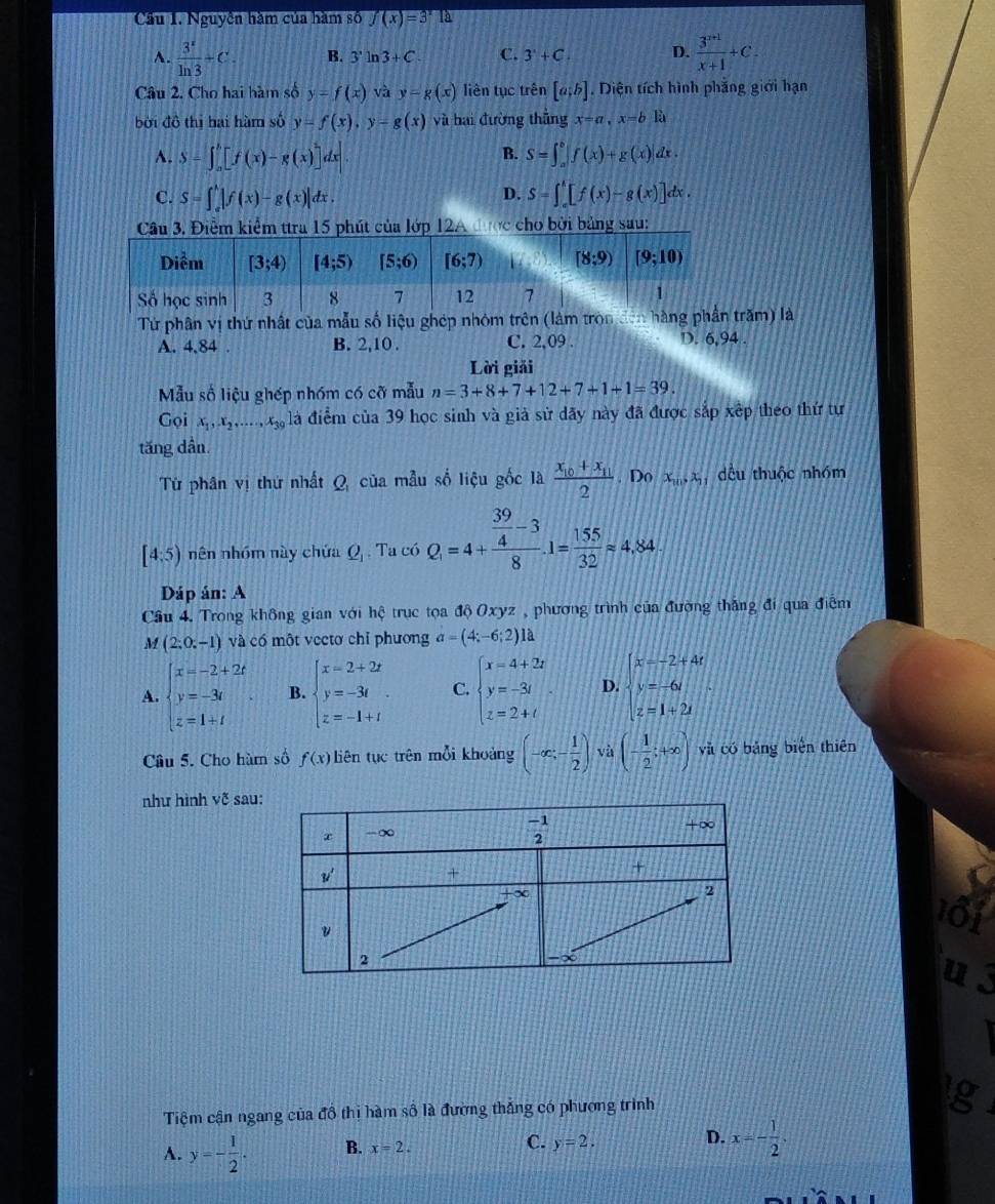 Cầu I. Nguyễn hàm của hàm số f(x)=3^x12
A.  3^x/ln 3 +C. B. 3'ln 3ln 3+C C. 3'+C. D.  (3^(x+1))/x+1 +C.
Câu 2. Cho hai hàm số y=f(x) và y=g(x) liên tục trên [a;b]. Diện tích hình phẳng giới hạn
bởi đô thị hai hàm số y=f(x),y-g(x) và hai đường thẳng x=a,x=bE
B.
A. S=∈t _a^(b[f(x)-g(x)]dx|. S=∈t _a^b|f(x)+g(x)|dx.
D.
C. S=∈t _a^b|f(x)-g(x)|dx. S=∈t _a^b[f(x)-g(x)]dx.
Cu 3. Điểm kiểm ttra 15 phút của lớp 12A được cho bởi bảng sau:
Từ phân vị thứ nhất của mẫu số liệu ghép nhóm trên (làm tròn đên hàntrăm) là
A. 4,84 . B. 2,10 . C. 2,09 . D. 6,94 .
Lời giải
Mẫu số liệu ghép nhóm có cỡ mẫu n=3+8+7+12+7+1+1=39.
Gọi x_1),x_2,.....,x_39 là điểm của 39 học sinh và giả sử dãy này đã được sắp xếp theo thứ tự
tăng dần
Từ phân vị thứ nhất Q của mẫu số liệu gốc là frac x_10+x_112. Do x_10,x_9, dều thuộc nhóm
[4:5) nên nhóm này chứa Q_1. Ta có Q_1=4+frac  39/4 -38.1= 155/32 approx 4.84
Dáp án: A
Cầu 4. Trong không gian với hệ trục tọa độ Oxyz , phương trình của đường thắng đi qua điểm
M (2:0:-1) và có một vectơ chỉ phương a=(4;-6;2) là
A. beginarrayl x=-2+2t y=-3t z=1+tendarray. . B. beginarrayl x=2+2t y=-3t z=-1+tendarray. C. beginarrayl x=4+2t y=-3t z=2+tendarray. . D. beginarrayl x-2+4t y=-6t z=1+2tendarray.
Câu 5. Cho hàm số f(x) liên tục trên mỗi khoảng (-∈fty ,- 1/2 ) và (- 1/2 ;+∈fty ) yà có bảng biện thiên
như hình võ sau:
Tiệm cận ngang của đồ thị hàm số là đường thắng có phương trình
A. y=- 1/2 . B. x=2. C. y=2. D. x=- 1/2 .