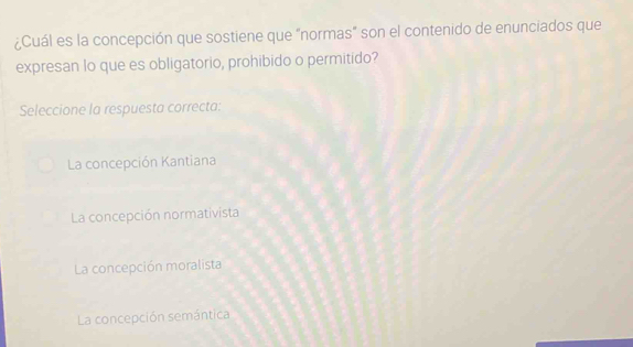 ¿Cuál es la concepción que sostiene que "normas" son el contenido de enunciados que
expresan lo que es obligatorio, prohibido o permitido?
Seleccione la respuesta correcta:
La concepción Kantiana
La concepción normativista
La concepción moralista
La concepción semántica