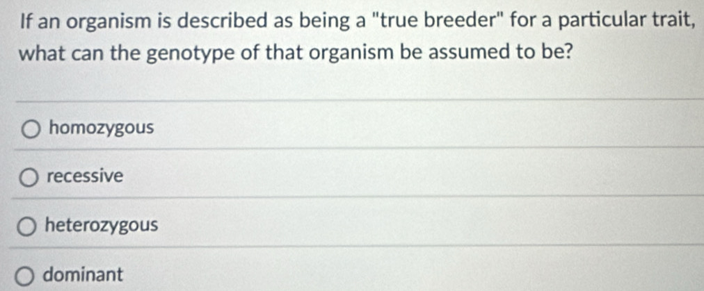 If an organism is described as being a "true breeder" for a particular trait,
what can the genotype of that organism be assumed to be?
homozygous
recessive
heterozygous
dominant