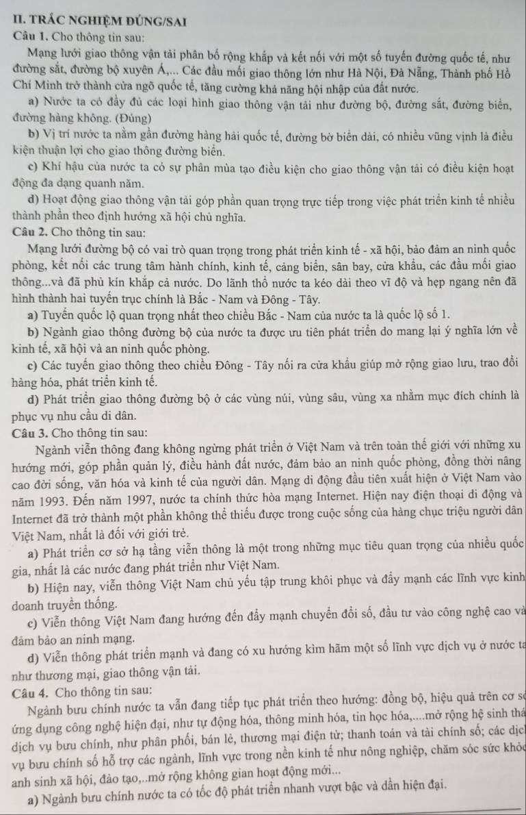 TRÁC NGHIỆM ĐÚNG/SAI
Câu 1. Cho thông tin sau:
Mạng lưới giao thông vận tải phân bố rộng khắp và kết nối với một số tuyến đường quốc tế, như
đường sắt, đường bộ xuyên Á,... Các đầu mối giao thông lớn như Hà Nội, Đà Nẵng, Thành phố Hồ
Chí Minh trở thành cửa ngõ quốc tế, tăng cường khả năng hội nhập của đất nước.
a) Nước ta có đầy đủ các loại hình giao thông vận tải như đường bộ, đường sắt, đường biển,
đường hàng không. (Đúng)
b) Vị trí nước ta nằm gần đường hàng hải quốc tế, đường bờ biển dài, có nhiều vũng vịnh là điều
kiện thuận lợi cho giao thông đường biển.
c) Khí hậu của nước ta có sự phân mùa tạo điều kiện cho giao thông vận tải có điều kiện hoạt
động đa dạng quanh năm.
d) Hoạt động giao thông vận tải góp phần quan trọng trực tiếp trong việc phát triển kinh tế nhiều
thành phần theo định hướng xã hội chủ nghĩa.
Câu 2. Cho thông tin sau:
Mạng lưới đường bộ có vai trò quan trọng trong phát triển kinh tế - xã hội, bảo đảm an ninh quốc
phòng, kết nối các trung tâm hành chính, kinh tế, cảng biển, sân bay, cửa khầu, các đầu mối giao
thông...và đã phủ kín khắp cả nước. Do lãnh thổ nước ta kéo dài theo vĩ độ và hẹp ngang nên đã
hình thành hai tuyến trục chính là Bắc - Nam và Đông - Tây.
a) Tuyến quốc lộ quan trọng nhất theo chiều Bắc - Nam của nước ta là quốc lộ số 1.
b) Ngành giao thông đường bộ của nước ta được ưu tiên phát triển do mang lại ý nghĩa lớn về
kinh tế, xã hội và an ninh quốc phòng.
c) Các tuyến giao thông theo chiều Đông - Tây nối ra cửa khẩu giúp mở rộng giao lưu, trao đổi
hàng hóa, phát triển kinh tế.
d) Phát triển giao thông đường bộ ở các vùng núi, vùng sâu, vùng xa nhằm mục đích chính là
phục vụ nhu cầu di dân.
Câu 3. Cho thông tin sau:
Ngành viễn thông đang không ngừng phát triển ở Việt Nam và trên toàn thế giới với những xu
hướng mới, góp phần quản lý, điều hành đất nước, đảm bảo an ninh quốc phòng, đồng thời nâng
cao đời sống, văn hóa và kinh tế của người dân. Mạng di động đầu tiên xuất hiện ở Việt Nam vào
năm 1993. Đến năm 1997, nước ta chính thức hòa mạng Internet. Hiện nay điện thoại di động và
Internet đã trở thành một phần không thể thiểu được trong cuộc sống của hàng chục triệu người dân
Việt Nam, nhất là đối với giới trẻ.
a) Phát triển cơ sở hạ tầng viễn thông là một trong những mục tiêu quan trọng của nhiều quốc
gia, nhất là các nước đang phát triển như Việt Nam.
b) Hiện nay, viễn thông Việt Nam chủ yếu tập trung khôi phục và đầy mạnh các lĩnh vực kinh
doanh truyền thống.
c) Viễn thông Việt Nam đang hướng đến đầy mạnh chuyển đổi số, đầu tư vào công nghệ cao và
đảm bảo an ninh mạng.
d) Viễn thông phát triển mạnh và đang có xu hướng kìm hãm một số lĩnh vực dịch vụ ở nước ta
như thương mại, giao thông vận tải.
Câu 4. Cho thông tin sau:
Ngành bưu chính nước ta vẫn đang tiếp tục phát triển theo hướng: đồng bộ, hiệu quả trên cơ se
ứng dụng công nghệ hiện đại, như tự động hóa, thông minh hóa, tin học hóa,....mở rộng hệ sinh thá
dịch vụ bưu chính, như phân phối, bán lẻ, thương mại điện tử; thanh toán và tài chính số; các dịc
vụ bưu chính số hỗ trợ các ngành, lĩnh vực trong nền kinh tế như nông nghiệp, chăm sóc sức khỏc
anh sinh xã hội, đào tạo,..mở rộng không gian hoạt động mới...
a) Ngành bưu chính nước ta có tốc độ phát triển nhanh vượt bậc và dần hiện đại.